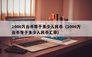 1000万台币等于多少人民币（1000万台币等于多少人民币汇率）