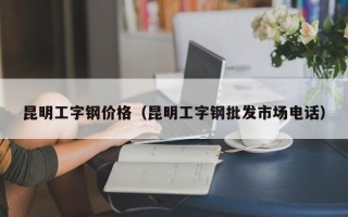 昆明工字钢价格（昆明工字钢批发市场电话）