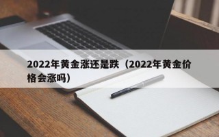 2022年黄金涨还是跌（2022年黄金价格会涨吗）