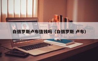 白俄罗斯卢布值钱吗（白俄罗斯 卢布）