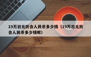 19万日元折合人民币多少钱（19万日元折合人民币多少钱呢）