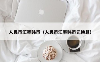 人民币汇率韩币（人民币汇率韩币元换算）