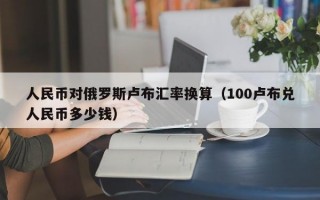 人民币对俄罗斯卢布汇率换算（100卢布兑人民币多少钱）