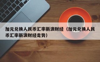 加元兑换人民币汇率新浪财经（加元兑换人民币汇率新浪财经走势）