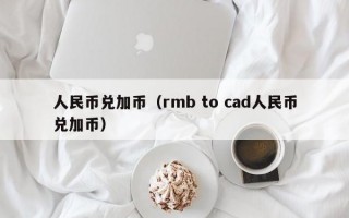 人民币兑加币（rmb to cad人民币兑加币）