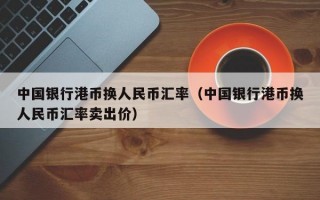 中国银行港币换人民币汇率（中国银行港币换人民币汇率卖出价）