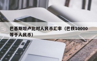 巴基斯坦卢比对人民币汇率（巴铁10000等于人民币）