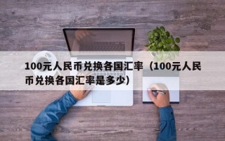 100元人民币兑换各国汇率（100元人民币兑换各国汇率是多少）