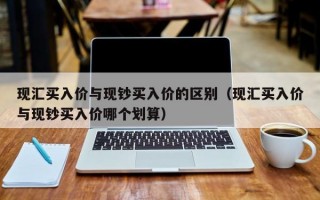 现汇买入价与现钞买入价的区别（现汇买入价与现钞买入价哪个划算）