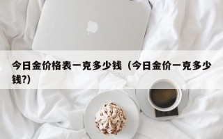 今日金价格表一克多少钱（今日金价一克多少钱?）