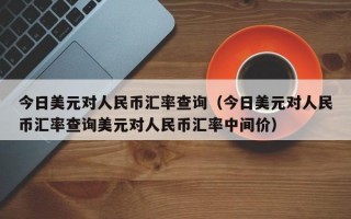 今日美元对人民币汇率查询（今日美元对人民币汇率查询美元对人民币汇率中间价）