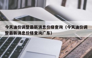 今天油价调整最新消息价格查询（今天油价调整最新消息价格查询广东）