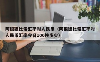 阿根廷比索汇率对人民币（阿根廷比索汇率对人民币汇率今日100换多少）