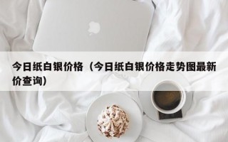 今日纸白银价格（今日纸白银价格走势图最新价查询）