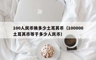 100人民币换多少土耳其币（100000土耳其币等于多少人民币）