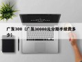 广发300（广发30000元分期手续费多少）