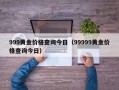 999黄金价格查询今日（99999黄金价格查询今日）