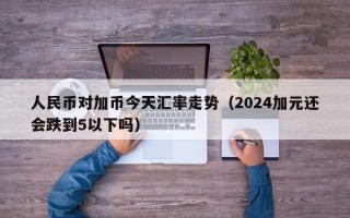 人民币对加币今天汇率走势（2024加元还会跌到5以下吗）