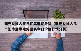 澳元兑换人民币汇率近期走势（澳元兑换人民币汇率近期走势图表今日价格行情分析）