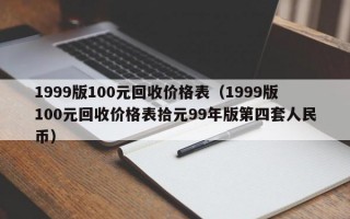 1999版100元回收价格表（1999版100元回收价格表拾元99年版第四套人民币）