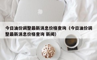 今日油价调整最新消息价格查询（今日油价调整最新消息价格查询 新闻）