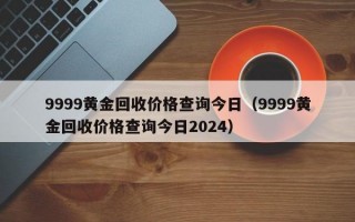 9999黄金回收价格查询今日（9999黄金回收价格查询今日2024）