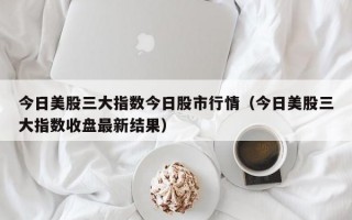 今日美股三大指数今日股市行情（今日美股三大指数收盘最新结果）