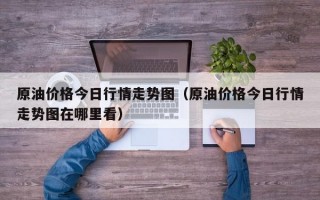 原油价格今日行情走势图（原油价格今日行情走势图在哪里看）