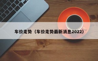 车价走势（车价走势最新消息2022）