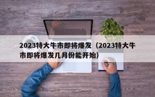 2023特大牛市即将爆发（2023特大牛市即将爆发几月份能开始）