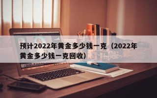 预计2022年黄金多少钱一克（2022年黄金多少钱一克回收）