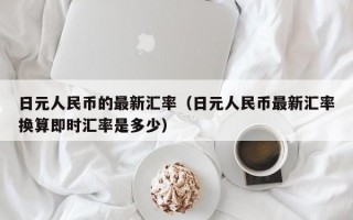 日元人民币的最新汇率（日元人民币最新汇率换算即时汇率是多少）