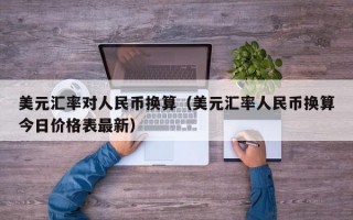 美元汇率对人民币换算（美元汇率人民币换算今日价格表最新）