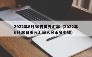 2022年6月30日美元汇率（2022年6月30日美元汇率人民币多少钱）