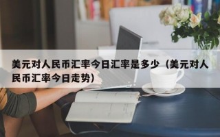 美元对人民币汇率今日汇率是多少（美元对人民币汇率今日走势）